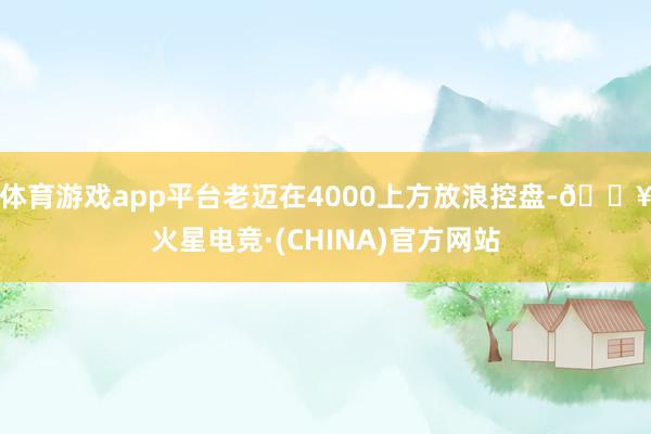体育游戏app平台老迈在4000上方放浪控盘-🔥火星电竞·(CHINA)官方网站