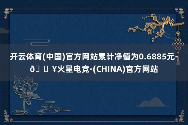 开云体育(中国)官方网站累计净值为0.6885元-🔥火星电竞·(CHINA)官方网站